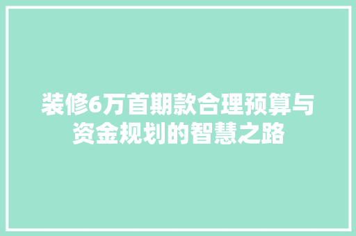 装修6万首期款合理预算与资金规划的智慧之路