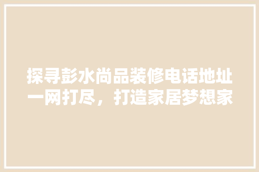 探寻彭水尚品装修电话地址一网打尽，打造家居梦想家园