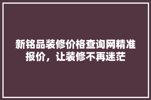 新铭品装修价格查询网精准报价，让装修不再迷茫