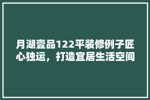 月湖壹品122平装修例子匠心独运，打造宜居生活空间