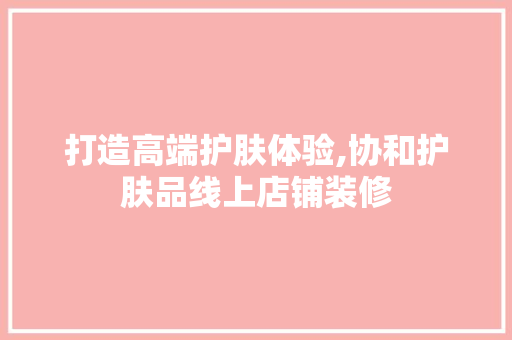 打造高端护肤体验,协和护肤品线上店铺装修
