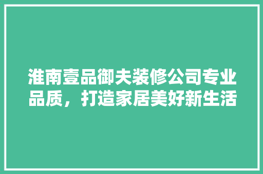 淮南壹品御夫装修公司专业品质，打造家居美好新生活