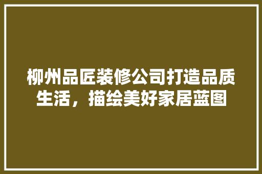 柳州品匠装修公司打造品质生活，描绘美好家居蓝图