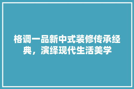 格调一品新中式装修传承经典，演绎现代生活美学  第1张