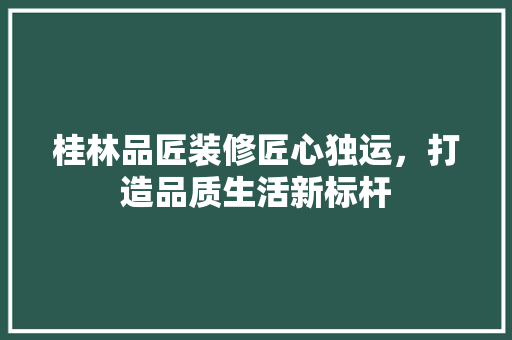桂林品匠装修匠心独运，打造品质生活新标杆