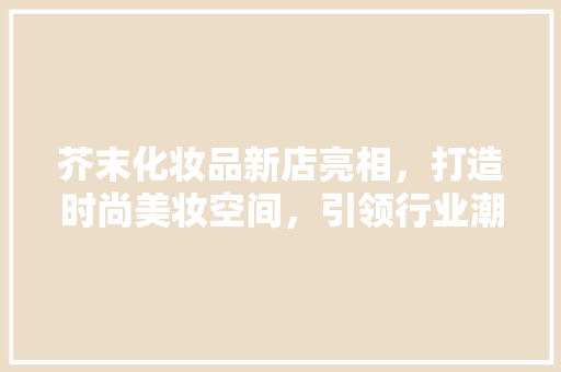芥末化妆品新店亮相，打造时尚美妆空间，引领行业潮流