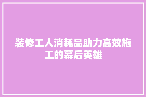 装修工人消耗品助力高效施工的幕后英雄