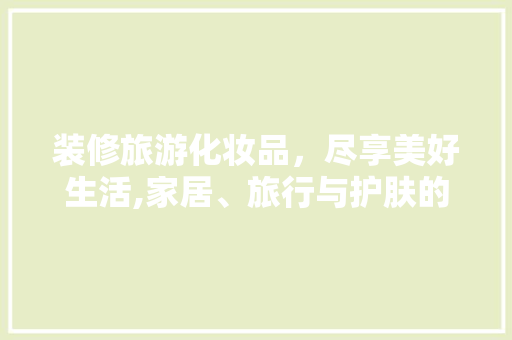 装修旅游化妆品，尽享美好生活,家居、旅行与护肤的完美融合