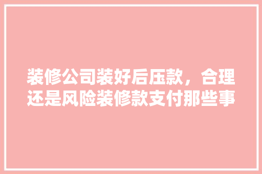 装修公司装好后压款，合理还是风险装修款支付那些事儿