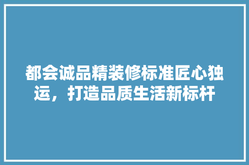 都会诚品精装修标准匠心独运，打造品质生活新标杆