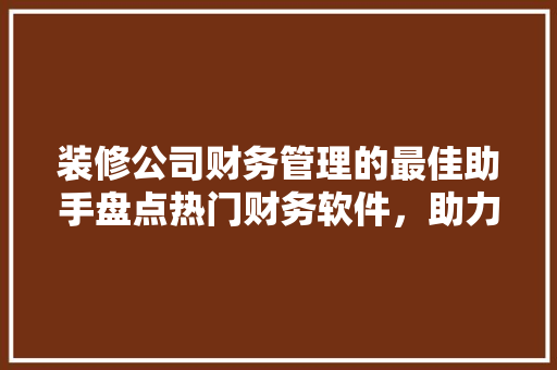 装修公司财务管理的最佳助手盘点热门财务软件，助力企业高效做账