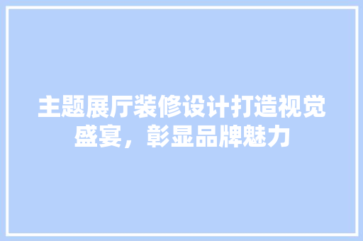 主题展厅装修设计打造视觉盛宴，彰显品牌魅力