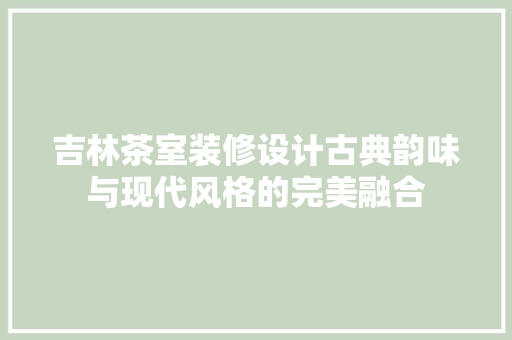 吉林茶室装修设计古典韵味与现代风格的完美融合