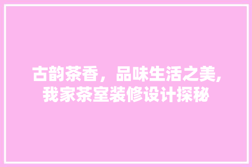 古韵茶香，品味生活之美,我家茶室装修设计探秘
