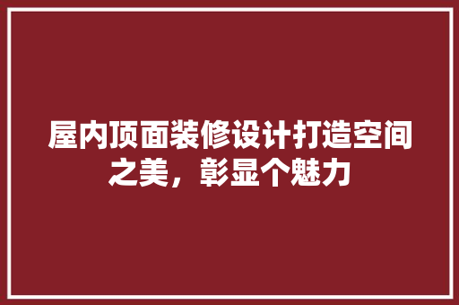 屋内顶面装修设计打造空间之美，彰显个魅力