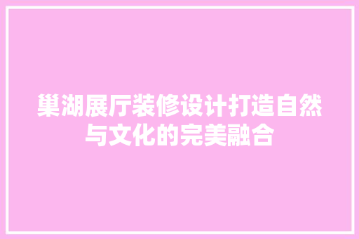 巢湖展厅装修设计打造自然与文化的完美融合
