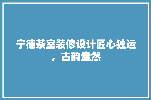 宁德茶室装修设计匠心独运，古韵盎然