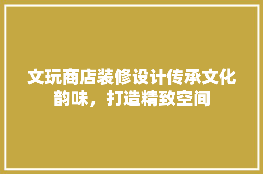 文玩商店装修设计传承文化韵味，打造精致空间
