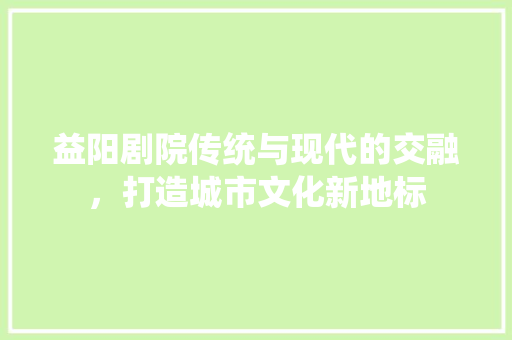 益阳剧院传统与现代的交融，打造城市文化新地标