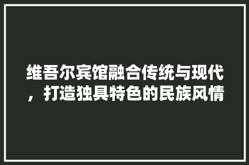 维吾尔宾馆融合传统与现代，打造独具特色的民族风情住宿体验