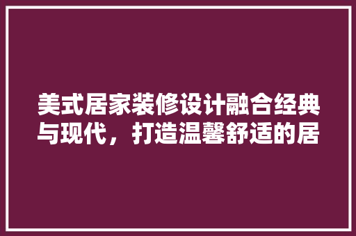 美式居家装修设计融合经典与现代，打造温馨舒适的居住空间