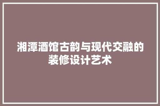 湘潭酒馆古韵与现代交融的装修设计艺术
