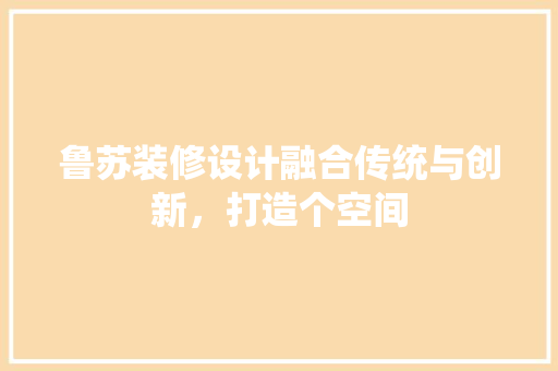 鲁苏装修设计融合传统与创新，打造个空间