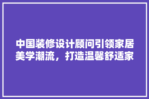 中国装修设计顾问引领家居美学潮流，打造温馨舒适家园