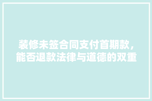 装修未签合同支付首期款，能否退款法律与道德的双重考量