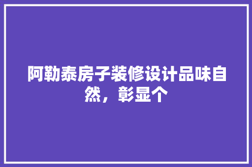 阿勒泰房子装修设计品味自然，彰显个
