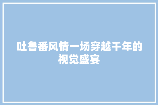 吐鲁番风情一场穿越千年的视觉盛宴