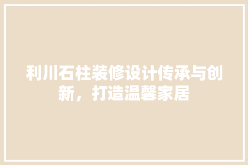 利川石柱装修设计传承与创新，打造温馨家居
