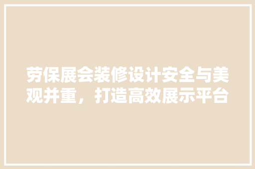 劳保展会装修设计安全与美观并重，打造高效展示平台