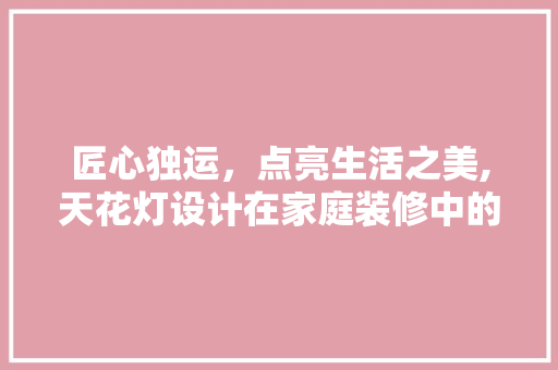 匠心独运，点亮生活之美,天花灯设计在家庭装修中的应用与赏析