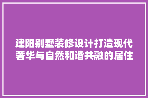 建阳别墅装修设计打造现代奢华与自然和谐共融的居住空间