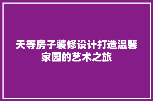 天等房子装修设计打造温馨家园的艺术之旅