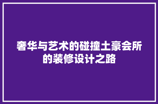 奢华与艺术的碰撞土豪会所的装修设计之路
