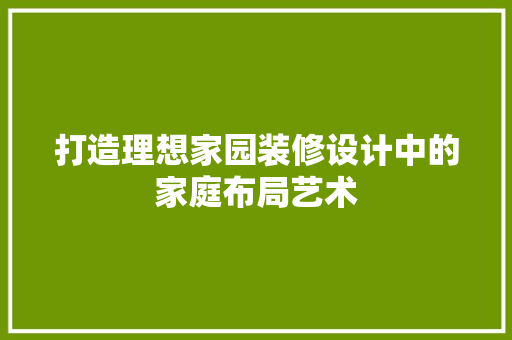 打造理想家园装修设计中的家庭布局艺术