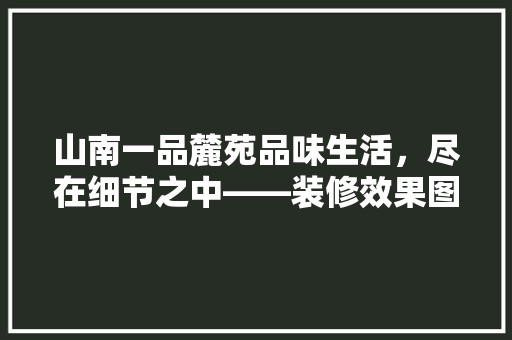 山南一品麓苑品味生活，尽在细节之中——装修效果图赏析