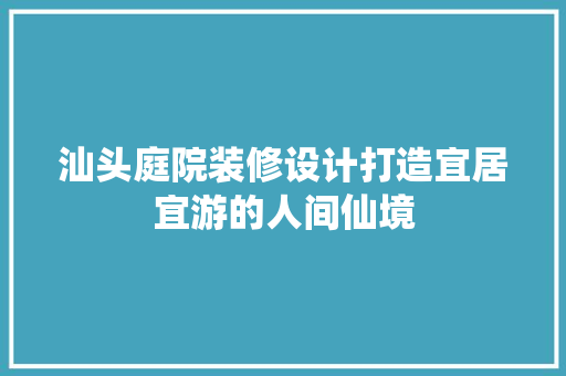 汕头庭院装修设计打造宜居宜游的人间仙境