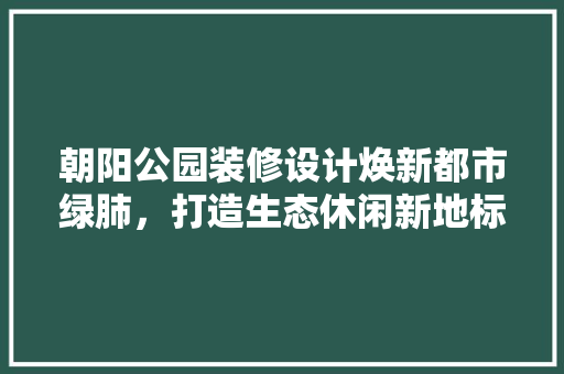 朝阳公园装修设计焕新都市绿肺，打造生态休闲新地标