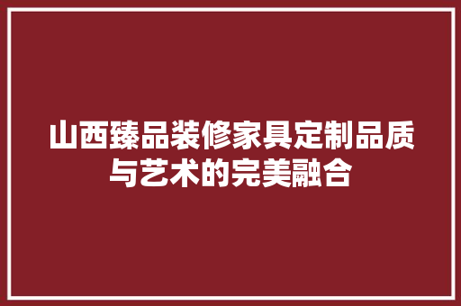 山西臻品装修家具定制品质与艺术的完美融合