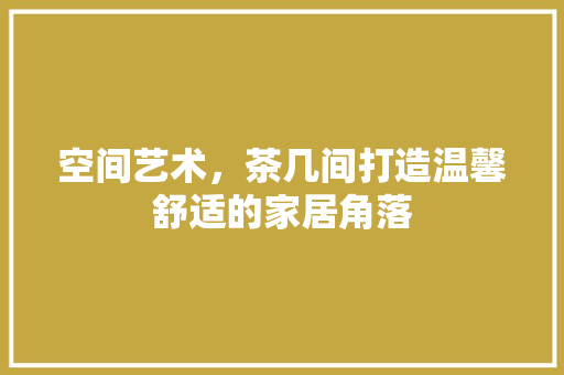 空间艺术，茶几间打造温馨舒适的家居角落