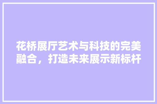 花桥展厅艺术与科技的完美融合，打造未来展示新标杆  第1张