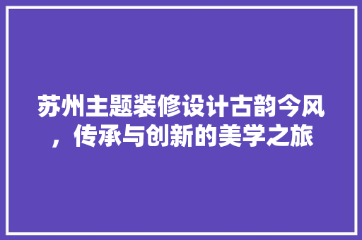 苏州主题装修设计古韵今风，传承与创新的美学之旅