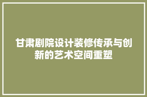 甘肃剧院设计装修传承与创新的艺术空间重塑  第1张