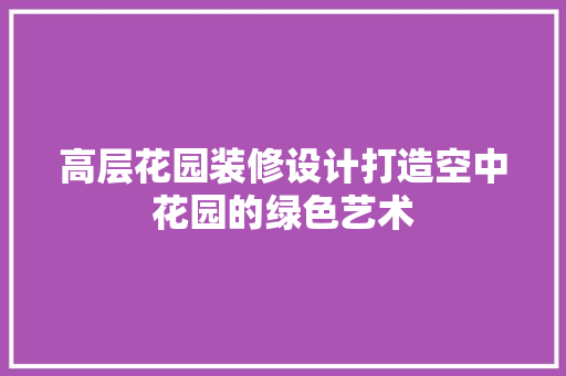 高层花园装修设计打造空中花园的绿色艺术