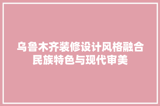 乌鲁木齐装修设计风格融合民族特色与现代审美