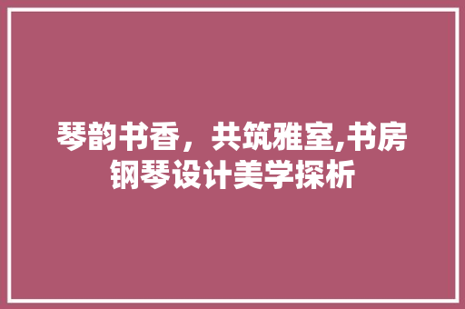 琴韵书香，共筑雅室,书房钢琴设计美学探析