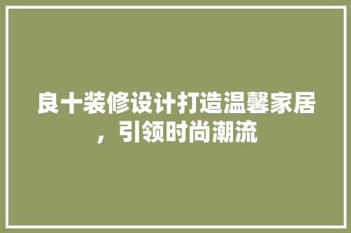 良十装修设计打造温馨家居，引领时尚潮流